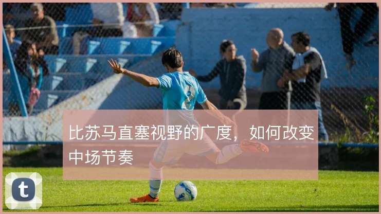 比苏马直塞视野的广度，如何改变中场节奏