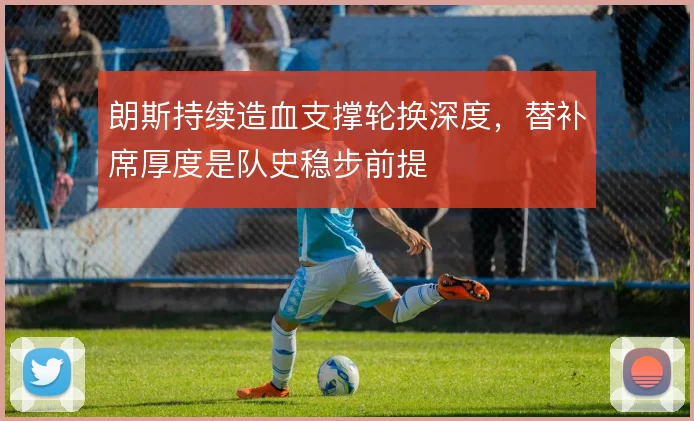 朗斯持续造血支撑轮换深度，替补席厚度是队史稳步前提