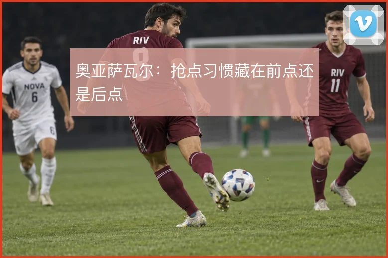 奥亚萨瓦尔：抢点习惯藏在前点还是后点