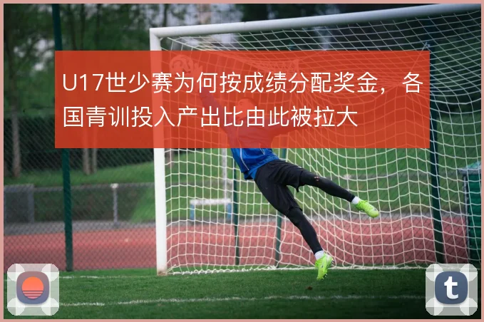 U17世少赛为何按成绩分配奖金,各国青训投入产出比由此被拉大