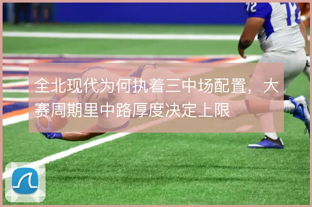 全北现代为何执着三中场配置,大赛周期里中路厚度决定上限