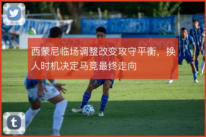 西蒙尼临场调整改变攻守平衡，换人时机决定马竞最终走向