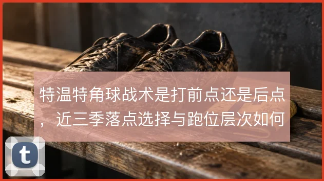 特温特角球战术是打前点还是后点，近三季落点选择与跑位层次如何取舍