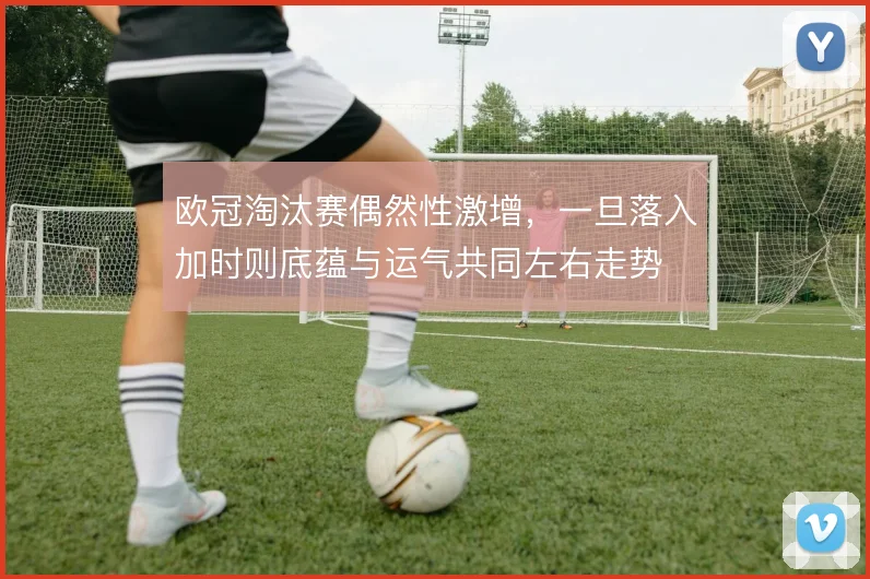 欧冠淘汰赛偶然性激增，一旦落入加时则底蕴与运气共同左右走势