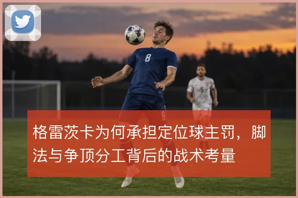 格雷茨卡为何承担定位球主罚,脚法与争顶分工背后的战术考量