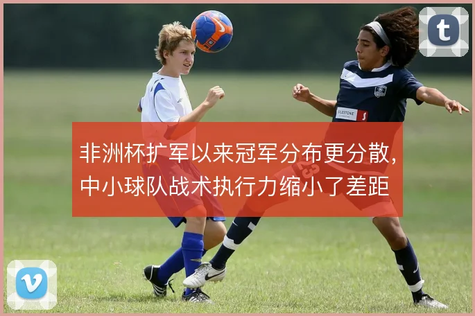 非洲杯扩军以来冠军分布更分散,中小球队战术执行力缩小了差距