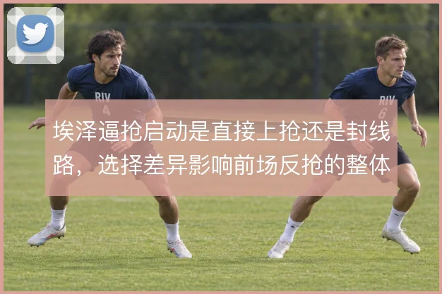 埃泽逼抢启动是直接上抢还是封线路,选择差异影响前场反抢的整体联动