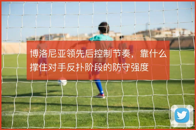 博洛尼亚领先后控制节奏，靠什么撑住对手反扑阶段的防守强度