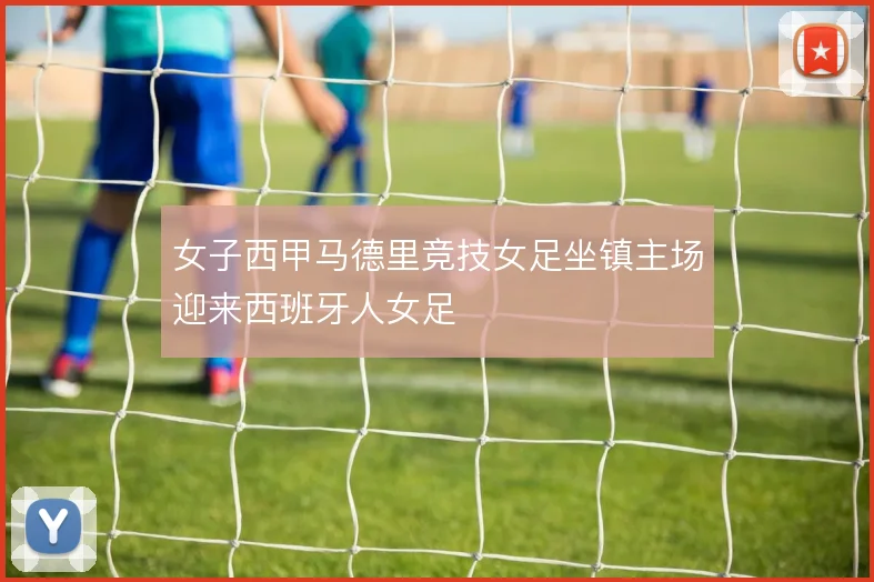 女子西甲马德里竞技女足坐镇主场迎来西班牙人女足