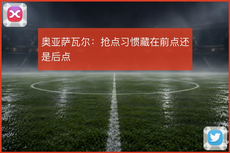 奥亚萨瓦尔：抢点习惯藏在前点还是后点